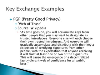  PGP (Pretty Good Privacy)
o“Web of Trust”
o Source: Wikipedia
 “As time goes on, you will accumulate keys from
other people that you may want to designate as
trusted introducers. Everyone else will each choose
their own trusted introducers. And everyone will
gradually accumulate and distribute with their key a
collection of certifying signatures from other
people, with the expectation that anyone receiving
it will trust at least one or two of the signatures.
This will cause the emergence of a decentralized
fault-tolerant web of confidence for all public
keys.“
 