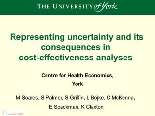 Representing uncertainty and its
       consequences in
  cost-effectiveness analyses
           Centre for Health Economics,
                        York

 M Soares, S Palmer, S Griffin, L Bojke, C McKenna,
              E Spackman, K Claxton
 