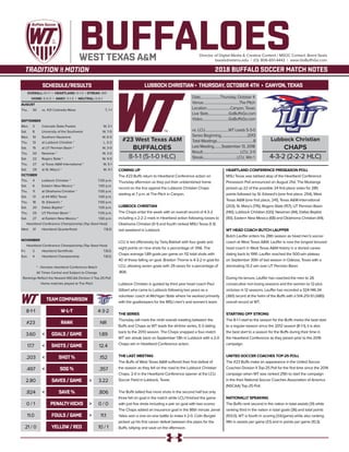 LUBBOCK CHRISTIAN • THURSDAY, OCTOBER 4TH • CANYON,TEXAS
BUFFALOESDirector of Digital Media & Creative Content / MSOC Contact: Brent Seals
bseals@wtamu.edu | (O): 806-651-4442 | www.GoBuffsGo.com
2018 BUFFALO SOCCER MATCH NOTES
OVERALL: 8-1-1 | HEARTLAND: 5-1-0 | STREAK: W5
HOME: 5-0-0 | AWAY: 3-1-0 | NEUTRAL: 0-0-1
AUGUST
Thu.	 30	 vs. #21 Colorado Mesa		 T, 1-1
SEPTEMBER
Mon.	 3	 Colorado State-Pueblo		 W, 3-1
Sat.	 8	 University of the Southwest		 W, 7-0
Mon.	 10	 Southern Nazarene		 W, 6-0
Thu.	 13	 at Lubbock Christian *		 L, 0-2
Sat.	 15	 at UT Permian Basin *		 W, 3-0
Thu.	 20	 Newman *		 W, 3-0
Sat.	 22	 Rogers State *		 W, 4-0
Thu.	 27	 at Texas A&M International *		 W, 5-1
Sat.	 29	 at St. Mary’s *		 W, 4-1
OCTOBER
Thu.	 4	 Lubbock Christian *		 7:00 p.m.
Sat.	 6	 Eastern New Mexico *		 1:00 p.m.
Thu.	 11	 at Oklahoma Christian *		 7:00 p.m.
Sat.	 13	 at #4 MSU Texas		 1:00 p.m.
Thu.	 18	 St. Edward’s *		 7:00 p.m.
Sat. 	 20	 Dallas Baptist *		 1:00 p.m.
Thu.	 25	 UT Permian Basin *		 7:00 p.m.
Sat.	 27	 at Eastern New Mexico *		 1:00 p.m.
Heartland Conference Championship (Top Seed Host)
Wed.	 31	 Heartland Quarterfinals		 T.B.D.
NOVEMBER
Heartland Conference Championship (Top Seed Host)
Fri.	2	Heartland Semifinals		T.B.D.
Sun.	4	 Heartland Championship		T.B.D.
* - Denotes Heartland Conference Match
All Times Central and Subject to Change
Rankings Reflect the Newest NSCAA Division II Top-25 Poll
Home matches played at The Pitch
WEST TEXAS A&M
SCHEDULE/RESULTS
COMING UP
The #23 Buffs return to Heartland Conference action on
Thursday afternoon as they put their unblemished home
record on the line against the Lubbock Christian Chaps
starting at 7 p.m. at The Pitch in Canyon.
LUBBOCK CHRISTIAN
The Chaps enter the week with an overall record of 4-3-2
including a 2-2-2 mark in Heartland action following losses to
Oklahoma Christian (0-1) and fourth ranked MSU Texas (1-3)
last weekend in Lubbock.
LCU is led offensively by Tariq Bakkali with four goals and
eight points on nine shots for a percentage of .556. The
Chaps average 1,89 goals per game on 112 total shots with
40 of those falling on goal. Braxton Thorne is 4-3-2 in goal for
LCU, allowing seven goals with 29 saves for a percentage of
.806.
Lubbock Christian is guided by third year head coach Paul
Gilbert who came to Lubbock following two years as a
volunteer coach at Michigan State where he worked primarily
with the goalkeepers for the MSU men’s and women’s team.
THE SERIES
Thursday will mark the ninth overall meeting between the
Buffs and Chaps as WT leads the all-time series, 5-3 dating
back to the 2013 season. The Chaps snapped a four-match
WT win streak back on September 13th in Lubbock with a 2-0
Chaps win in Heartland Conference action.
THE LAST MEETING
The Buffs of West Texas A&M suffered their first defeat of
the season as they fell on the road to the Lubbock Christian
Chaps, 2-0 in the Heartland Conference opener at the LCU
Soccer Field in Lubbock, Texas.
The Buffs tallied five more shots in the second half but only
three fell on goal in the match while LCU finished the game
with just five shots including a pair on goal with two scores.
The Chaps added an insurance goal in the 86th minute Jamal
Yates won a one-on-one battle to make it 2-0. Colin Burgiel
picked up his first career defeat between the pipes for the
Buffs, tallying one save on the afternoon.
HEARTLAND CONFERENCE PRESEASON POLL
MSU Texas was tabbed atop of the Heartland Conference
Preseason Poll announced on August 21st. The Mustangs
picked up 22 of the possible 24 first place votes for 285
points followed by St. Edward’s (one first place, 254), West
Texas A&M (one first place, 241), Texas A&M-International
(203), St. Mary’s (176), Rogers State (157), UT Permian Basin
(140), Lubbock Christian (120), Newman (94), Dallas Baptist
(90), Eastern New Mexico (68) and Oklahoma Christian (44).
WT HEAD COACH BUTCH LAUFFER
Butch Lauffer enters his 28th season as head men’s soccer
coach at West Texas A&M. Lauffer is now the longest tenured
head coach in West Texas A&M history in a storied career
dating back to 1991. Lauffer reached the 500-win plateau
on September 30th of last season in Odessa, Texas with a
dominating 13-2 win over UT Permian Basin.
During his tenure, Lauffer has coached the men to 26
consecutive non-losing seasons and the women to 12-plus
victories in 12 seasons. Lauffer has recorded a 324-146-34
(.661) record at the helm of the Buffs with a 514-213-51 (.680)
overall record at WT.
STARTING OFF STRONG
The 8-1-1 start to the season for the Buffs marks the best start
to a regular-season since the 2012 season (8-1-1), it is also
the best start to a season for the Buffs during their time in
the Heartland Conference as they joined prior to the 2016
campaign.
UNITED SOCCER COACHES TOP-25 POLL
The #23 Buffs make an appearance in the United Soccer
Coaches Division II Top-25 Poll for the first time since the 2014
campaign when WT was ranked 25th to start the campaign
in the then National Soccer Coaches Association of America
(NSCAA) Top-25 Poll.
NATIONALLY SPEAKING
The Buffs rank second in the nation in total assists (31) while
ranking third in the nation in total goals (36) and total points
(103.0), WT is fourth in scoring (3.6/game) while also ranking
fifth in assists per game (3.1) and in points per game (10.3).
#23 West Texas A&M
BUFFALOES
8-1-1 (5-1-0 HLC)
Date........................Thursday, October 4
Venue...........................................The Pitch
Location............................Canyon, Texas
Live Stats........................GoBuffsGo.com
Video...............................GoBuffsGo.com
vs. LCU............................WT Leads 5-3-0
Series Beginning...............................2013
Total Meetings...........................................8
Last Meeting.........September 13, 2018
Result.............................................LCU, 2-0
Streak........................................LCU, Win 1
Lubbock Christian
CHAPS
4-3-2 (2-2-2 HLC)
W-L-T
RANK
GOALS / GAME
SHOTS / GAME
SHOT%
SOG %
SAVES / GAME
SAVE %
PENALTYKICKS
FOULS / GAME
YELLOW/ RED21 / 0
11.0
0 / 1
.824
2.80
.497
.203
17.7
3.60
#23
8-1-1
TEAM COMPARISON
10 / 1
11.1
0 / 0
.806
3.22
.357
.152
12.4
1.89
NR
4-3-2
<
<
<
<
<
<
<
<
>
>
>
>
>
>
>
>
 