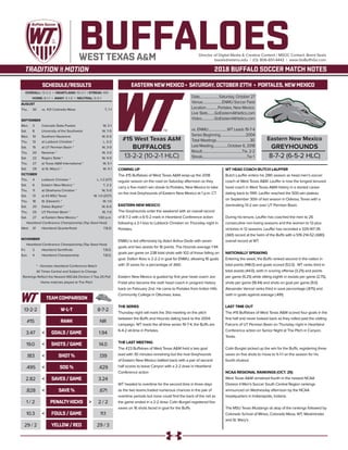 EASTERN NEWMEXICO • SATURDAY, OCTOBER 27TH • PORTALES, NEWMEXICO
BUFFALOESDirector of Digital Media & Creative Content / MSOC Contact: Brent Seals
bseals@wtamu.edu | (O): 806-651-4442 | www.GoBuffsGo.com
2018 BUFFALO SOCCER MATCH NOTES
OVERALL: 13-2-2 | HEARTLAND: 10-2-1 | STREAK: W5
HOME: 8-1-1 | AWAY: 5-1-0 | NEUTRAL: 0-0-1
AUGUST
Thu.	 30	 vs. #21 Colorado Mesa		 T, 1-1
SEPTEMBER
Mon.	 3	 Colorado State-Pueblo		 W, 3-1
Sat.	 8	 University of the Southwest		 W, 7-0
Mon.	 10	 Southern Nazarene		 W, 6-0
Thu.	 13	 at Lubbock Christian *		 L, 0-2
Sat.	 15	 at UT Permian Basin *		 W, 3-0
Thu.	 20	 Newman *		 W, 3-0
Sat.	 22	 Rogers State *		 W, 4-0
Thu.	 27	 at Texas A&M International *		 W, 5-1
Sat.	 29	 at St. Mary’s *		 W, 4-1
OCTOBER
Thu.	 4	 Lubbock Christian *		 L, 1-2 (OT)
Sat.	 6	 Eastern New Mexico *		 T, 2-2
Thu.	 11	 at Oklahoma Christian *		 W, 5-0
Sat.	 13	 at #3 MSU Texas		 W, 1-0 (2OT)
Thu.	 18	 St. Edward’s *		 W, 1-0
Sat. 	 20	 Dallas Baptist *		 W, 6-0
Thu.	 25	 UT Permian Basin *		 W, 7-0
Sat.	 27	 at Eastern New Mexico *		 1:00 p.m.
Heartland Conference Championship (Top Seed Host)
Wed.	 31	 Heartland Quarterfinals		 T.B.D.
NOVEMBER
Heartland Conference Championship (Top Seed Host)
Fri.	2	Heartland Semifinals		T.B.D.
Sun.	4	 Heartland Championship		T.B.D.
* - Denotes Heartland Conference Match
All Times Central and Subject to Change
Rankings Reflect the Newest NSCAA Division II Top-25 Poll
Home matches played at The Pitch
WEST TEXAS A&M
SCHEDULE/RESULTS
COMING UP
The #15 Buffaloes of West Texas A&M wrap-up the 2018
regular season on the road on Saturday afternoon as they
carry a five-match win streak to Portales, New Mexico to take
on the rival Greyhounds of Eastern New Mexico at 1 p.m. CT.
EASTERN NEW MEXICO
The Greyhounds enter the weekend with an overall record
of 8-7-2 with a 6-5-2 mark in Heartland Conference action
following a 2-1 loss to Lubbock Christian on Thursday night in
Portales.
ENMU is led offensively by Aderi Arthur-Dede with seven
goals and two assists for 16 points. The Hounds average 1.94
goals per game on 238 total shots with 102 of those falling on
goal. Dalton Ross is 2-2-2 in goal for ENMU, allowing 16 goals
with 31 saves for a percentage of .660.
Eastern New Mexico is guided by first year head coach Jon
Fridal who became the sixth head coach in program history
back on February 2nd. He came to Portales from Indian Hills
Community College in Ottumwa, Iowa.
THE SERIES
Thursday night will mark the 31st meeting on the pitch
between the Buffs and Hounds dating back to the 2004
campaign. WT leads the all-time series 19-7-4, the Buffs are
6-4-2 all-time in Portales.
THE LAST MEETING
The #23 Buffaloes of West Texas A&M held a two goal
lead with 30 minutes remaining but the rival Greyhounds
of Eastern New Mexico battled back with a pair of second
half scores to leave Canyon with a 2-2 draw in Heartland
Conference action
WT headed to overtime for the second time in three days
as the two teams traded numerous chances in the pair of
overtime periods but none could find the back of the net as
the game ended in a 2-2 draw. Colin Burgiel registered five
saves on 16 shots faced in goal for the Buffs
WT HEAD COACH BUTCH LAUFFER
Butch Lauffer enters his 28th season as head men’s soccer
coach at West Texas A&M. Lauffer is now the longest tenured
head coach in West Texas A&M history in a storied career
dating back to 1991. Lauffer reached the 500-win plateau
on September 30th of last season in Odessa, Texas with a
dominating 13-2 win over UT Permian Basin.
During his tenure, Lauffer has coached the men to 26
consecutive non-losing seasons and the women to 12-plus
victories in 12 seasons. Lauffer has recorded a 329-147-35
(.661) record at the helm of the Buffs with a 519-214-52 (.680)
overall record at WT.
NATIONALLY SPEAKING
Entering the week, the Buffs ranked second in the nation in
total points (148.0) and goals scored (52.0) . WT ranks third in
total assists (44.0), sixth in scoring offense (3.25) and points
per game (9.25) while sitting eighth in assists per game (2.75),
shots per game (18.44) and shots on goal per game (9.0).
Alexander Vencel ranks third in save percentage (.875) and
sixth in goals against average (.491).
LAST TIME OUT
The #15 Buffaloes of West Texas A&M scored four goals in the
first half and never looked back as they rolled past the visiting
Falcons of UT Permian Basin on Thursday night in Heartland
Conference action on Senior Night at The Pitch in Canyon,
Texas.
Colin Burgiel picked up the win for the Buffs, registering three
saves on five shots to move to 5-1-1 on the season for his
fourth shutout.
NCAA REGIONAL RANKINGS (OCT. 25)
West Texas A&M remained fourth in the newest NCAA
Division II Men’s Soccer South Central Region rankings
announced on Wednesday afternoon by the NCAA
headquarters in Indianapolis, Indiana.
The MSU Texas Mustangs sit atop of the rankings followed by
Colorado School of Mines, Colorado Mesa, WT, Westminster
and St. Mary’s.
#15 West Texas A&M
BUFFALOES
13-2-2 (10-2-1 HLC)
Date.......................Saturday, October 27
Venue.......................ENMU Soccer Field
Location..............Portales, New Mexico
Live Stats........GoEasternAthletics.com
Video...............GoEasternAthletics.com
vs. ENMU.......................WT Leads 19-7-4
Series Beginning..............................2004
Total Meetings........................................30
Last Meeting.................October 6, 2018
Result................................................Tie, 2-2
Streak.....................................................Tie 1
Eastern New Mexico
GREYHOUNDS
8-7-2 (6-5-2 HLC)
W-L-T
RANK
GOALS / GAME
SHOTS / GAME
SHOT%
SOG %
SAVES / GAME
SAVE %
PENALTYKICKS
FOULS / GAME
YELLOW/ RED29 / 2
10.3
1 / 2
.828
2.82
.495
.183
19.0
3.47
#15
13-2-2
TEAM COMPARISON
29 / 3
11.1
2 / 2
.671
3.24
.429
.139
14.0
1.94
NR
8-7-2
<
<
<
<
<
<
<
<
>
>
>
>
>
>
>
>
 