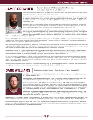 2018 BUFFALO SOCCER MATCH NOTES
JAMES CROWDER Assistant Coach | Fifth Season at West Texas A&M
Midwestern State ‘00 | Arts & Science
James Crowder enters his fifth season as the Buffalo Soccer assistant coach in 2018 after an impressive six-year career as
Goalkeeping Director at the Lonestar Soccer Club in Austin, Texas.
While with the Lonestar Soccer Club, Crowder trained boys and girls team’s goalkeepers from 136 select teams, including
the Elite Clubs National League (ECNL) and United States Soccer Federation (USSF) Academy. During his time with Lone-
star SC, Crowder’s clubs won a United States Youth Soccer (USYS) National Championship in 2009 and an ECNL National
Championship in 2011.
Also leading up to his arrival in Canyon, Crowder administered and trained all of the South Texas Olympic Development
Program’s goalkeepers as the Head Goalkeeper Coach with the South Texas Youth Soccer Association since 2005 and
served as a Goalkeeping Staff Coach with the Region III Olympic Development Program since 2007.
Crowder’s first coaching experience came in 2000 where he was on staff with the Centex Storm Soccer Club and won
three South Texas Championships in three years. Between 2001-’05, he got his first experience coaching at the collegiate
level with NCAA DIII University of Mary Hardin-Baylor as an assistant coach. There, Crowder coached goalkeeper Chase
Williams to American Southwest Conference Player of the Year honors in 2004 and National Soccer Coaches Association
of America (NSCAA) First-team All-Region in 2003-’05.
Between 2005-’07, Crowder served as an assistant coach with Austin Lightning Soccer while in 2006 and 2007 he was an assist coach for the men’s team
at NAIA member Huston-Tillotson University. Crowder helped lead the Rams to a Red River Conference Championship in 2007 while his goalkeeper Jeff
Richie was named the conference’s Defensive Player of the Year.
More recently, Crowder spent two years with the Dallas Texas Soccer Club-Austin Division (2006-’08) as Director of Goalkeeping and two years with Austin
Amp’d Indoor Soccer (2007-’09). With Amp’d, a PASL semi-professional club, he served as assistant coach and conditioning coach for the men and was the
head coach for the women in his final year, leading the team to a Southern League Championship appearance.
Also while with Lonestar SC, Crowder spent three years with the Town and Country Soccer Association as Soccer Director (2008-’11). Crowder managed
the entrie soccer complex, facilitated field rentals, managed a 1,500-player recreational league, and held coaching clinics in addition to numerous other
duties. Before joining Lonesar, he worked as a goalkeeper coach for St. Stephen’s Episcopal in Austin, Texas (2011-’13).
His many certifications include a USSF ‘B’ License, NSCAA Premier Diploma, NSCAA Advanced National Diploma, NSCAA Advanced National Goalkeep-
er Diploma, USA Weightlifting Certified Conditioning Coach/Club Coach, Cooper’s Institute Certified Personal Trainer, ISSA Certified Sports Conditioning
Coach, and FA Level 1 Award. Over the previous five years, Crowder has also served as an Id2 Identification Scout with US Club Soccer and a North Ameri-
ca Scout with Royal Racing FC Montegnée.
Crowder received a Bachelors of Arts and Science in 2000 from Midwestern State. He also has a wealth of experience in strength and conditioning after
working five years in fitness management and personal training at World’s Gym, Gold’s Gym, and YMCA-Austin.
GABE WILLIAMS Graduate Assistant Coach | First Season at West Texas A&M
Gabe Williams makes the transition from the field to the sideline for the 2018 campaign as the former Buff now serves as
WT’s Graduate Assistant Coach.
Williams played in 47 matches while making 23 start in over 2,000 minutes of action for the Buffs during his time in Ma-
roon & White. He finished his playing career with six goals to go along with five assists for 17 career points.
During his senior campaign in 2017, Williams saw time in 16 matches for the Buffs with 10 starts as he dished out three
assists on the season. As a junior in 2016, Williams appeared in 19 matches making eight starts while playing 716 minutes
at forward and in the midfield for the Buffs. He scored three goals and two assists for a total of eight points on 25 shots (9
SOG) as a junior. He had a goal and an assist in WT’s 5-0 win over Eastern New Mexico on Nov. 1 in the Heartland Confer-
ence Tournament Quarterfinals. He played a season-high 69 minutes against UT Permian Basin on Oct. 1 at The Pitch.
Williams made five starts and appeared in the first seven games of the 2014 season for the Buffs before suffering a sea-
son-ending injury. Williams logged 225 minutes on the pitch, scoring one goal for two points on the season and placed
four of his five shots on target for a .800 SOG%.
As a sophomore in 2013, Williams saw time in five matches during 187 minutes of action. H scored two goals for four points. while taking seven shots, three
of them being shots-on-goal. He scored his first collegiate goal in his first collegiate game, a victory over Colorado State-Pueblo at The Pitch in Canyon.
Williams graduated from Hendrickson (Texas) High School in 2012 where he played forward for the Hawks under head coach Bill Anderson. Williams was
a second team All-District 49-4A selection as a sophomore as the Hawks won the District Championship and advanced to the Section Finals, as a junior he
led the team to an 18-3-6 overall record and the Regional Semifinals.
 
