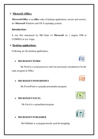  Microsoft Office:
MicrosoftOffice is an office suite of desktop applications, servers and services
for Microsoft Windows and OS X operating systems.
Introduction:
It was first announced by Bill Gates of Microsoft on 1 August 1988 at
COMDEX in Las Vegas.
 Desktop applications:
Following are the desktop applications;
 MICROSOFTWORD
Ms Word is a word processor and was previously considered to be the
main program in Office.
 MICROSOFTPOWERPOINT
Ms PowerPoint is a popular presentation program.
 MICROSOFTEXCEL
Ms Excel is a spreadsheet program
 MICROSOFTPUBLISHER
Ms Publisher is a program mostly used for designing.
 
