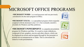 MICROSOFT OFFICE PROGRAMS
•MICROSOFT WORD- is a word processor and was previously
considered to be the main program in Office.
•MICROSOFT EXCEL- is a spreadsheet program which originally
competed with the dominant Lotus 1-2-3, but eventually outsold it.
Available for Windows and Mac platforms.
•MICROSOFT POWERPOINT- is a popular presentation
program for Windows and Mac. It is used to create slideshows,
composed of text, graphics, movies and other objects, which can
be displayed on-screen and navigated through by the presenter or
printed out on transparencies or slides. This is convenient for
school or work presentations.
 