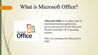 What is Microsoft Office?
•Microsoft Office is an office suite of
interrelated desktop applications,
servers and services for the Microsoft
Windows and Mac OS X operating
systems.
•This was introduced by Microsoft in
1989.
 