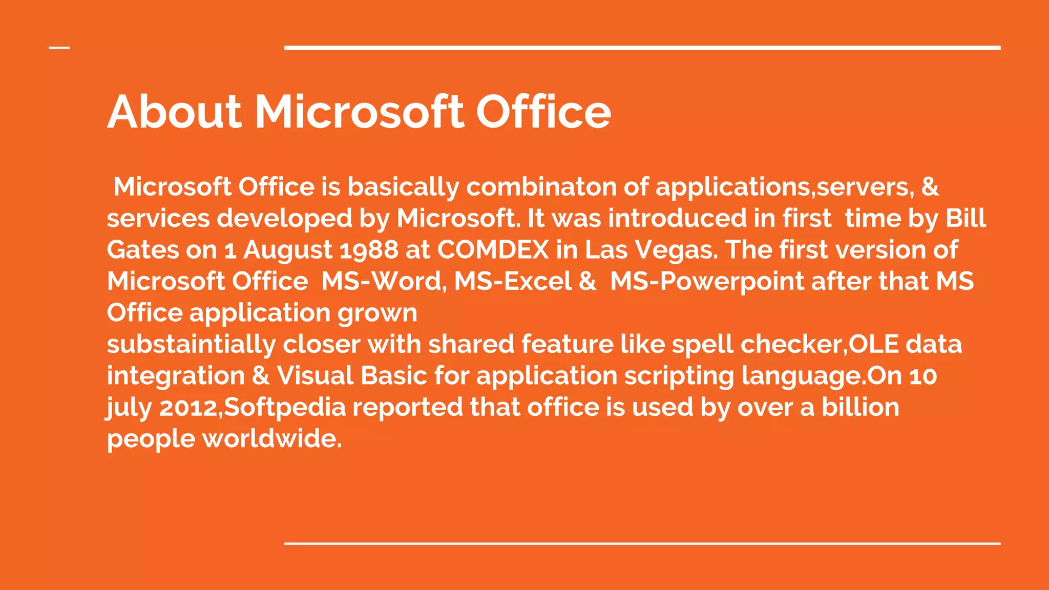 About Microsoft Office
Microsoft Office is basically combinaton of applications,servers, &
services developed by Microsoft. It was introduced in first time by Bill
Gates on 1 August 1988 at COMDEX in Las Vegas. The first version of
Microsoft Office MS-Word, MS-Excel & MS-Powerpoint after that MS
Office application grown
substaintially closer with shared feature like spell checker,OLE data
integration & Visual Basic for application scripting language.On 10
july 2012,Softpedia reported that office is used by over a billion
people worldwide.
 