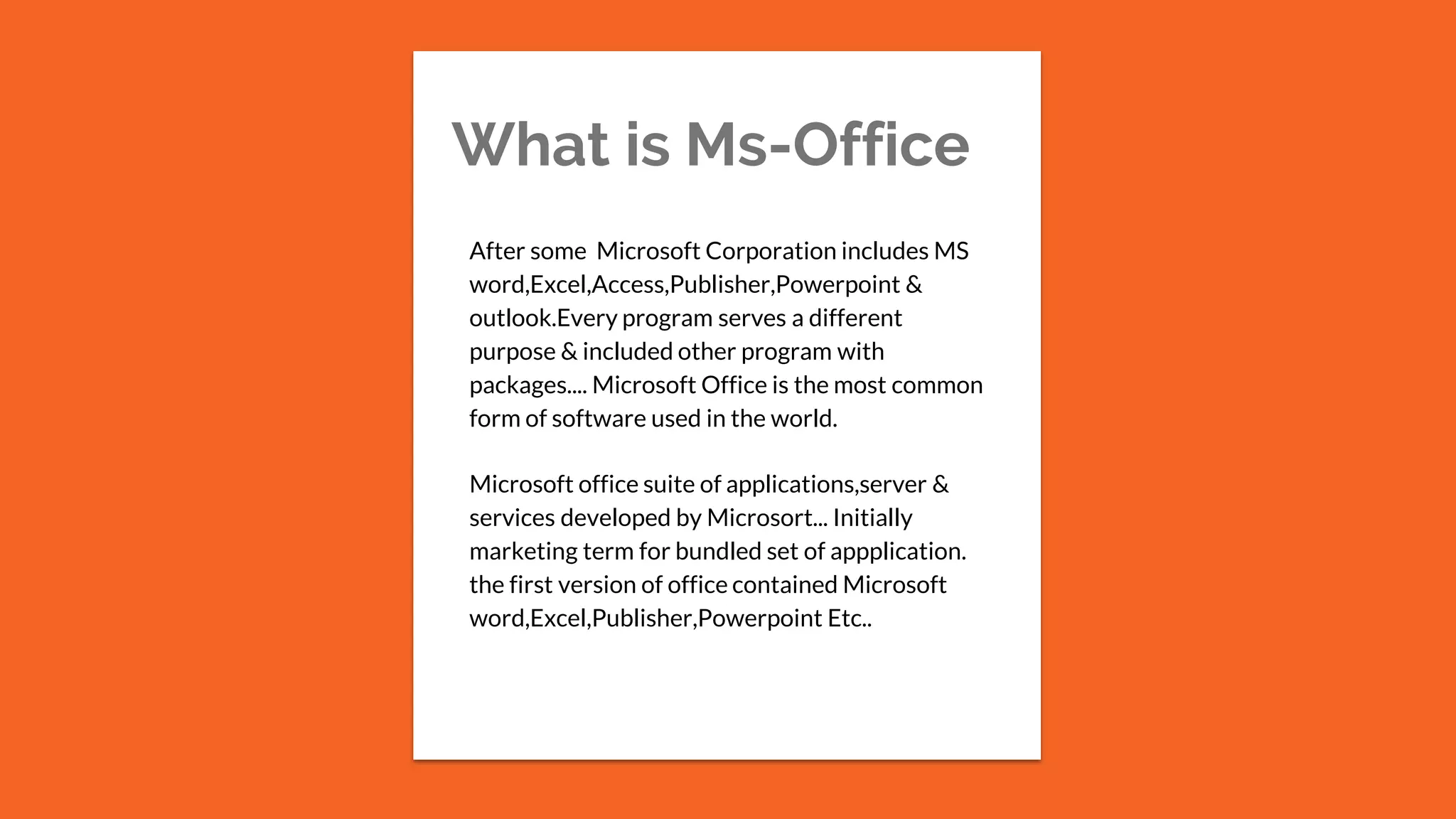 What is Ms-Office
After some Microsoft Corporation includes MS
word,Excel,Access,Publisher,Powerpoint &
outlook.Every program serves a different
purpose & included other program with
packages.... Microsoft Office is the most common
form of software used in the world.
Microsoft office suite of applications,server &
services developed by Microsort... Initially
marketing term for bundled set of appplication.
the first version of office contained Microsoft
word,Excel,Publisher,Powerpoint Etc..
 