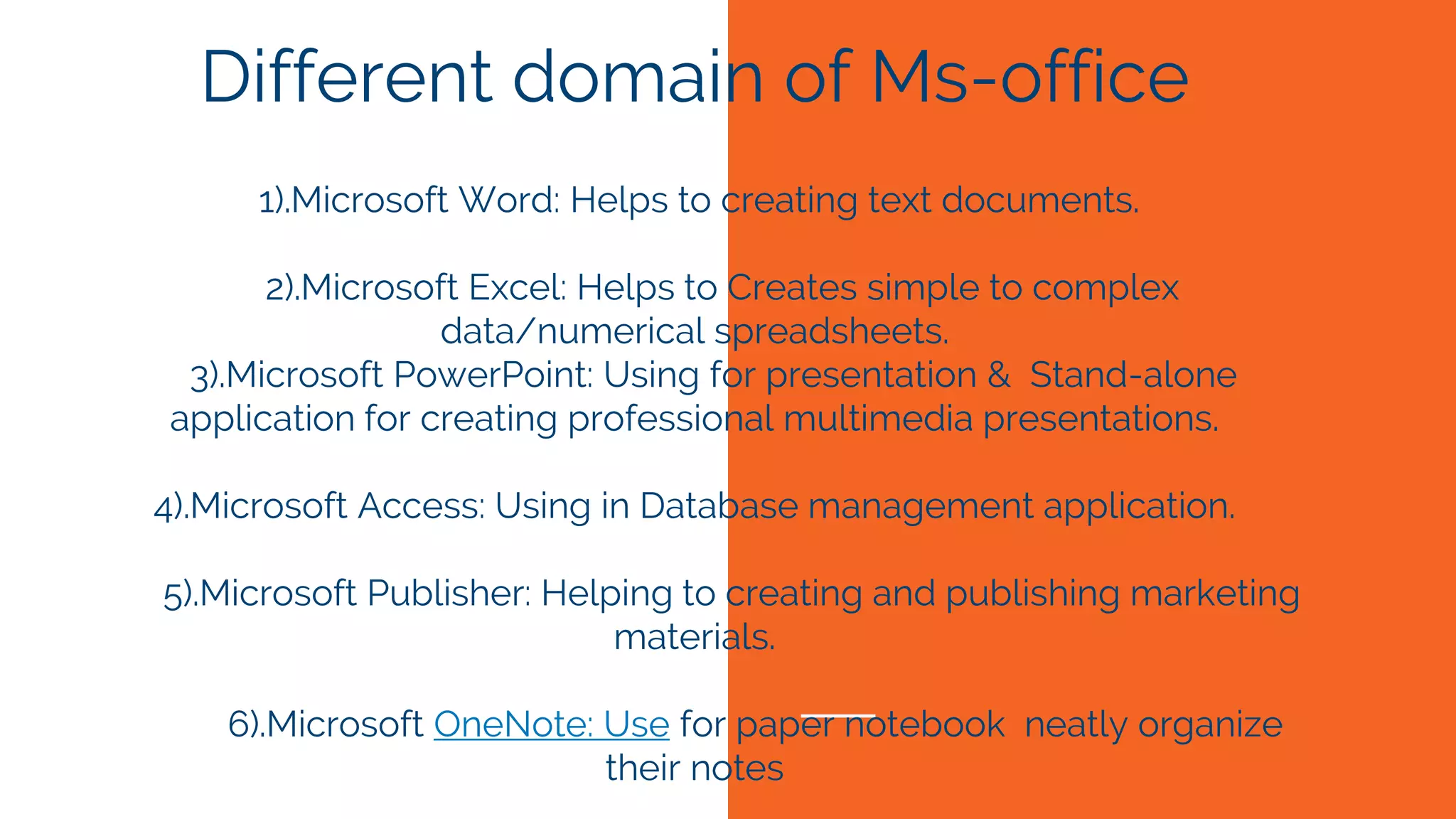 Different domain of Ms-office
1).Microsoft Word: Helps to creating text documents.
2).Microsoft Excel: Helps to Creates simple to complex
data/numerical spreadsheets.
3).Microsoft PowerPoint: Using for presentation & Stand-alone
application for creating professional multimedia presentations.
4).Microsoft Access: Using in Database management application.
5).Microsoft Publisher: Helping to creating and publishing marketing
materials.
6).Microsoft OneNote: Use for paper notebook neatly organize
their notes
 