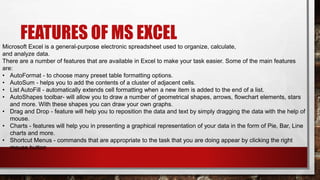 FEATURES OF MS EXCEL
Microsoft Excel is a general-purpose electronic spreadsheet used to organize, calculate,
and analyze data.
There are a number of features that are available in Excel to make your task easier. Some of the main features
are:
• AutoFormat - to choose many preset table formatting options.
• AutoSum - helps you to add the contents of a cluster of adjacent cells.
• List AutoFill - automatically extends cell formatting when a new item is added to the end of a list.
• AutoShapes toolbar- will allow you to draw a number of geometrical shapes, arrows, flowchart elements, stars
and more. With these shapes you can draw your own graphs.
• Drag and Drop - feature will help you to reposition the data and text by simply dragging the data with the help of
mouse.
• Charts - features will help you in presenting a graphical representation of your data in the form of Pie, Bar, Line
charts and more.
• Shortcut Menus - commands that are appropriate to the task that you are doing appear by clicking the right
mouse button
 