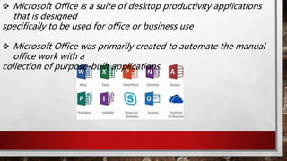  Microsoft Office is a suite of desktop productivity applications
that is designed
specifically to be used for office or business use
 Microsoft Office was primarily created to automate the manual
office work with a
collection of purpose-built applications.
 