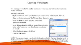 Copying Worksheets
You can copy a worksheet to another location in a workbook, or even to another location in
another workbook.
To copy a worksheet:
• Right-click the tab of the worksheet that you want to move, and then click Move or
Copy on the shortcut menu. The Move or Copy dialog box opens
• In the To Book list menu select the name of the
destination workbook.
• In the Before sheet box, click the name of the worksheet
to the left of which you want the selected worksheet to
be moved.
• Select the Create a copy check box.
• Click the OK button.
NOTE: You can also copy a worksheet by holding down the Ctrl key and dragging its tab to
the desired location. As you drag, the mouse pointer changes to a small sheet with a plus sign
on it and a small black arrow indicates where the worksheet will be copied when you release
the mouse button
 