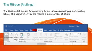 The Mailings tab is used for composing letters, address envelopes, and creating
labels. It is useful when you are mailing a large number of letters.
The Ribbon (Mailings)
 