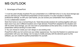 MS OUTLOOK
1. Advantages of PowerPoint
1. It can be used virtually anywhere Put your presentation on a USB flash drive or in any cloud storage app
and you will have your PowerPoint presentation at hand anytime. It is also included in standard
professional settings, so with your user license, you can access your presentation from anywhere.
2. It is a collaborative solution
Work from home is now a normal thing to do. Tools that provide solutions for working together with your
team even if you are in different locations are in high demand. PowerPoint adapted to this situation and
with its online cloud storage, you can now work on presentations at the same time, or work on the same
presentation without sending it to each other.
3. You can choose to create your own design or use existing ones
PowerPoint offers you full control over your slides’ appearances. You have the freedom to customize your
presentation with your own design. As it is easy to modify and play with the elements given by this
software, you can create the perfect presentation for yourself.
 