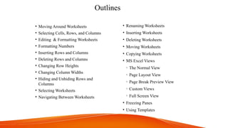 Outlines
• Moving Around Worksheets
• Selecting Cells, Rows, and Columns
• Editing & Formatting Worksheets
• Formatting Numbers
• Inserting Rows and Columns
• Deleting Rows and Columns
• Changing Row Heights
• Changing Column Widths
• Hiding and Unhiding Rows and
Columns
• Selecting Worksheets
• Navigating Between Worksheets
• Renaming Worksheets
• Inserting Worksheets
• Deleting Worksheets
• Moving Worksheets
• Copying Worksheets
• MS Excel Views
o The Normal View
o Page Layout View
o Page Break Preview View
o Custom Views
o Full Screen View
• Freezing Panes
• Using Templates
 