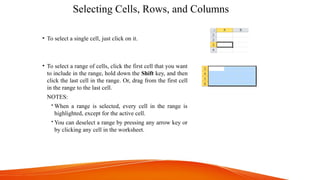 Selecting Cells, Rows, and Columns
• To select a single cell, just click on it.
• To select a range of cells, click the first cell that you want
to include in the range, hold down the Shift key, and then
click the last cell in the range. Or, drag from the first cell
in the range to the last cell.
NOTES:
 When a range is selected, every cell in the range is
highlighted, except for the active cell.
 You can deselect a range by pressing any arrow key or
by clicking any cell in the worksheet.
 