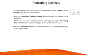 Formatting Numbers
To format numbers, select the cell that you want to format, on the Home tab, in the
Number group, do one of the following :
• Click the Accounting Number Format button to display the number with a
dollar sign.
NOTE: You can select a different currency symbol by clicking the Accounting
Number Format arrow and selecting the desired symbol from the menu.
• Click the Percent Style button to convert the number to a percentage and display
it with a percent sign.
 