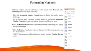 Formatting Numbers
To format numbers, select the cell that you want to format, on the Home tab, in the
Number group, do one of the following :
• Click the Accounting Number Format button to display the number with a
dollar sign.
NOTE: You can select a different currency symbol by clicking the Accounting
Number Format arrow and selecting the desired symbol from the menu.
• Click the Percent Style button to convert the number to a percentage and display
it with a percent sign.
• Click the Comma Style button to display the number with comma separators and
two decimal places.
NOTE: You can access additional number formats from the Number Format
menu
 