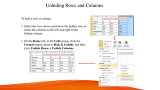 Unhiding Rows and Columns
To hide a row or column:
1. Select the rows above and below the hidden row, or
select the columns to the left and right of the
hidden column.
2. On the Home tab, in the Cells group, click the
Format button, point to Hide & Unhide, and then
click Unhide Rows or Unhide Columns.
 