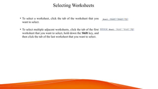 Selecting Worksheets
• To select a worksheet, click the tab of the worksheet that you
want to select.
• To select multiple adjacent worksheets, click the tab of the first
worksheet that you want to select, hold down the Shift key, and
then click the tab of the last worksheet that you want to select.
 