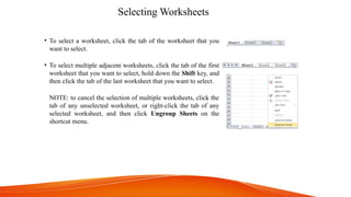 Selecting Worksheets
• To select a worksheet, click the tab of the worksheet that you
want to select.
• To select multiple adjacent worksheets, click the tab of the first
worksheet that you want to select, hold down the Shift key, and
then click the tab of the last worksheet that you want to select.
NOTE: to cancel the selection of multiple worksheets, click the
tab of any unselected worksheet, or right-click the tab of any
selected worksheet, and then click Ungroup Sheets on the
shortcut menu.
 