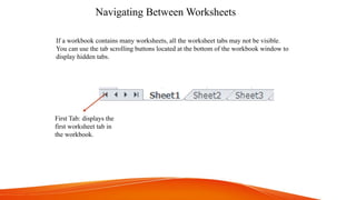 Navigating Between Worksheets
First Tab: displays the
first worksheet tab in
the workbook.
If a workbook contains many worksheets, all the worksheet tabs may not be visible.
You can use the tab scrolling buttons located at the bottom of the workbook window to
display hidden tabs.
 