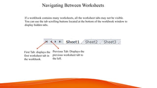Navigating Between Worksheets
First Tab: displays the
first worksheet tab in
the workbook.
Previous Tab: Displays the
previous worksheet tab to
the left.
If a workbook contains many worksheets, all the worksheet tabs may not be visible.
You can use the tab scrolling buttons located at the bottom of the workbook window to
display hidden tabs.
 