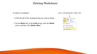 Deleting Worksheets
To delete a worksheet:
• Click the tab of the worksheet that you want to delete.
• On the Home tab, in the Cells group, click the Delete
arrow, and then click Delete Sheet
 