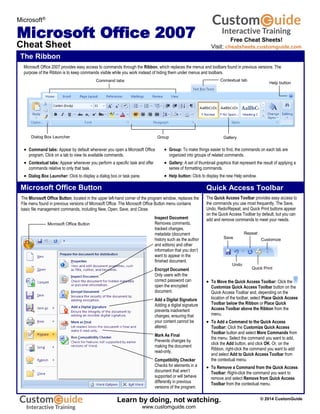 The Ribbon
Microsoft Office Button
Dialog Box Launcher
Contextual tab
Help button
Command tabs
Group Gallery
Microsoft Office 2007 provides easy access to commands through the Ribbon, which replaces the menus and toolbars found in previous versions. The
purpose of the Ribbon is to keep commands visible while you work instead of hiding them under menus and toolbars.
Microsoft®
Microsoft Office 2007
Cheat Sheet
The Microsoft Office Button, located in the upper left-hand corner of the program window, replaces the
File menu found in previous versions of Microsoft Office. The Microsoft Office Button menu contains
basic file management commands, including New, Open, Save, and Close.
 Command tabs: Appear by default whenever you open a Microsoft Office
program. Click on a tab to view its available commands.
 Contextual tabs: Appear whenever you perform a specific task and offer
commands relative to only that task.
 Dialog Box Launcher: Click to display a dialog box or task pane.
 Group: To make things easier to find, the commands on each tab are
organized into groups of related commands.
 Gallery: A set of thumbnail graphics that represent the result of applying a
series of formatting commands.
 Help button: Click to display the new Help window.
The Quick Access Toolbar provides easy access to
the commands you use most frequently. The Save,
Undo, Redo/Repeat, and Quick Print buttons appear
on the Quick Access Toolbar by default, but you can
add and remove commands to meet your needs.
Quick Access Toolbar
 To Move the Quick Access Toolbar: Click the
Customize Quick Access Toolbar button on the
Quick Access Toolbar and, depending on the
location of the toolbar, select Place Quick Access
Toolbar below the Ribbon or Place Quick
Access Toolbar above the Ribbon from the
menu.
 To Add a Command to the Quick Access
Toolbar: Click the Customize Quick Access
Toolbar button and select More Commands from
the menu. Select the command you want to add,
click the Add button, and click OK. Or, on the
Ribbon, right-click the command you want to add
and select Add to Quick Access Toolbar from
the contextual menu.
 To Remove a Command from the Quick Access
Toolbar: Right-click the command you want to
remove and select Remove from Quick Access
Toolbar from the contextual menu.
Repeat
Quick Print
Save
Undo
Customize
Microsoft Office Button
Inspect Document
Removes comments,
tracked changes,
metadata (document
history such as the author
and editors) and other
information that you don’t
want to appear in the
finished document.
Encrypt Document
Only users with the
correct password can
open the encrypted
document.
Add a Digital Signature
Adding a digital signature
prevents inadvertent
changes, ensuring that
your content cannot be
altered.
Mark As Final
Prevents changes by
making the document
read-only.
Compatibility Checker
Checks for elements in a
document that aren’t
supported or will behave
differently in previous
versions of the program.
Free Cheat Sheets!
Visit: cheatsheets.customguide.com
© 2014 CustomGuide
Free Cheat
Learn by doing, not watching.
www.customguide.com
 