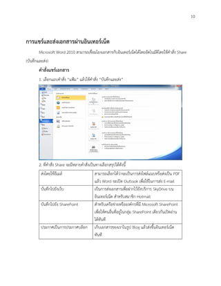 10



การแชร์และส่งเอกสารผ่านอินเทอร์เน็ต
        Microsoft Word 2010 สามารถเชื่อมโยงเอกสารกับอินเตอร์เน็ตได้โดยอัตโนมัติโดยใช้คาสั่ง Share
(บันทึกและส่ง)
        คาสั่งแชร์เอกสาร
        1. เลือกแถบคาสั่ง “แฟ้ม” แล้วใช้คาสั่ง “บันทึกและส่ง”




        2. ที่คาสั่ง Share จะมีหลายคาสั่งเป็นทางเลือกสรุปได้ดังนี้
         ส่งโดยใช้อีเมล์                     สามารถเลือกได้ว่าจะเป็นการส่งไฟล์แนบหรือส่งเป็น PDF
                                             แล้ว Word จะเปิด Outlook เพื่อใช้ในการส่ง E-mail
         บันทึกไปยังเว็บ                     เป็นการส่งเอกสารเพื่อฝากไว้ยังบริการ SkyDrive บน
                                             อินเทอร์เน็ต สาหรับสมาชิก Hotmail
         บันทึกไปยัง SharePoint              สาหรับเครือข่ายหรือองค์กรที่มี Microsoft SharePoint
                                             เพื่อให้คนอื่นที่อยู่ในกลุ่ม SharePoint เดียวกันเปิดอ่าน
                                             ได้ทันที
         ประกาศเป็นการประกาศบล็อก            เก็บเอกสารของเราในรูป Blog แล้วส่งขึ้นอินเทอร์เน็ต
                                             ทันที
 