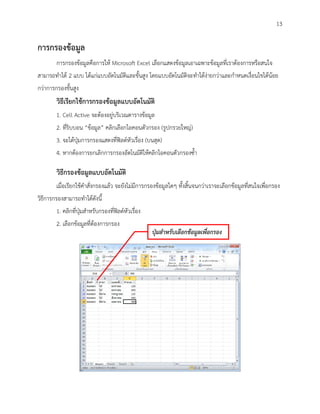 13

การกรองข้อมูล
        การกรองข้อมูลคือการให้ Microsoft Excel เลือกแสดงข้อมูลเอาเฉพาะข้อมูลที่เราต้องการหรือสนใจ
สามารถทาได้ 2 แบบ ได้แก่แบบอัตโนมัติและขั้นสูง โดยแบบอัตโนมัติจะทาได้ง่ายกว่าและกาหนดเงื่อนไขได้น้อย
กว่าการกรองขั้นสูง
        วิธีเรียกใช้การกรองข้อมูลแบบอัตโนมัติ
        1. Cell Active จะต้องอยู่บริเวณตารางข้อมูล
        2. ที่ริบบอน “ข้อมูล” คลิกเลือกไอคอนตัวกรอง (รูปกรวยใหญ่)
        3. จะได้ปุ่มการกรองแสดงที่ฟิลด์หัวเรื่อง (บนสุด)
        4. หากต้องการยกเลิกการกรองอัตโนมัติให้คลิกไอคอนตัวกรองซ้า

        วิธีกรองข้อมูลแบบอัตโนมัติ
        เมื่อเรียกใช้คาสั่งกรองแล้ว จะยังไม่มีการกรองข้อมูลใดๆ ทั้งสิ้นจนกว่าเราจะเลือกข้อมูลที่สนใจเพื่อกรอง
วิธีการกรองสามารถทาได้ดังนี้
        1. คลิกที่ปุ่มสาหรับกรองที่ฟิลด์หัวเรื่อง
        2. เลือกข้อมูลที่ต้องการกรอง
                                                    ปุ่มสาหรับเลือกข้อมูลเพื่อกรอง
 