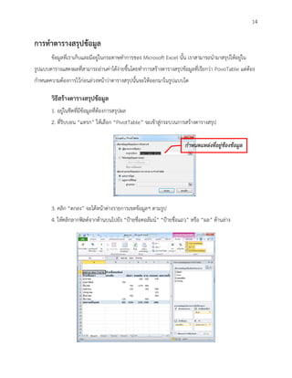 14

การทาตารางสรุปข้อมูล
       ข้อมูลที่เราเก็บและมีอยู่ในกระดาษทาการของ Microsoft Excel นั้น เราสามารถนามาสรุปให้อยู่ใน
รูปแบบตารางแสดงผลที่สามารถอ่านค่าได้ง่ายขึ้นโดยทาการสร้างตารางสรุปข้อมูลที่เรียกว่า PovoTable แต่ต้อง
กาหนดความต้องการไว้ก่อนล่วงหน้าว่าตารางสรุปนั้นจะให้ออกมาในรูปแบบใด

       วิธีสร้างตารางสรุปข้อมูล
       1. อยู่ในชีตที่มีข้อมูลที่ต้องการสรุปผล
       2. ที่ริบบอน “แทรก” ให้เลือก “PivotTable” จะเข้าสู่กระบวนการสร้างตารางสรุป


                                                                     กาหนดแหล่งที่อยู่ข้องข้อมูล




       3. คลิก “ตกลง” จะได้หน้าต่างรายการเขตข้อมูลฯ ตามรูป
       4. ให้คลิกลากฟิลด์จากด้านบนไปยัง “ป้ายชื่อคอลัมน์” “ป้ายชื่อแถว” หรือ “ผล” ด้านล่าง
 