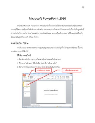 15



                             Microsoft PowerPoint 2010
        โปรแกรม Microsoft PowerPoint เป็นโปรแกรมที่ออกแบบให้ใช้ในการนาเสนอผลงานในรูปแบบของ
Slide ผู้ใช้สามารถสร้างแก้ไขพิมพ์เอกสารสาหรับแจกประกอบการนาเสนอได้ ในเอกสารฉบับนี้จะเน้นในจุดหลักที่
น่าสนใจสาหรับการสร้าง Slide ไม่แสดงในรายละเอียดทั้งหมด เพราะเครื่องมือหลายอย่างมีลักษณะใกล้เคียงกับ
โปรแกรมในชุด Microsoft Office ตัวอื่นๆ

การเพิ่ม/ลบ Slide
        การเพิ่ม Slide เราสามารถทาได้ง่ายๆ เพียงปุ่มเดียวแต่จะต้องเลือกจุดที่ต้องการแทรกเพิ่มก่อน ขั้นตอน
การเพิ่มสามารถทาได้ ดังนี้
        วิธีเพิ่ม Slide ใหม่
        1. เลือกตาแหน่งที่จะวาง Slide ใหม่ทางด้านซ้ายของหน้าต่างทางาน
        2. ที่ริบบอบ “หน้าแรก” ให้คลิกเลือกปุ่มคาสั่ง “สร้างภาพนิ่ง”
        3. เลือกเค้าร่างในแบบที่ต้องการ จะได้ Slide ใหม่ เป็นอันเรียบร้อย
                                      2.คลิกแทรก Slide                      1. เลือกตาแหน่งแทรก
 