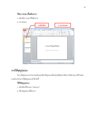 16

        วิธีลบ Slide ที่ไม่ต้องการ
        1. คลิกเลือก Slide ที่ไม่ต้องการ
        2. กด Delete
                                       1.คลิกเลือก          2. กด Delete




การใช้ชุดรูปแบบ
        ในการจัดรูปแบบเราสามารถคลิกและเลือกจัดรูปแบบที่จะส่วนได้แต่หากต้องการจัดตามแบบที่กาหนด
มาแล้วเราสามารกใช้ชุดรูปแบบทาได้ ดังนี้
        วิธีใช้ชุดรูปแบบ
        1. คลิกเลือกที่ริบบอน “ออกแบบ”
        2. เลือกชุดรูปแบบที่ต้องการ
 