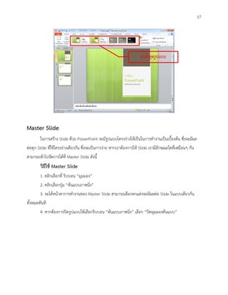 17




                                                                      คาสั่งชุดรูปแบบ




Master Slide
        ในการสร้าง Slide ด้วย PowerPoint จะมีรูปแบบโครงร่างให้เป็นในการทางานเป็นเบื้องต้น ซึ่งจะมีผล
ต่อทุก Slide ที่ใช้โครงร่างเดียวกัน ซึ่งจะเป็นการง่าย หากเราต้องการให้ Slide เรามีลักษณะใดที่เหมือนๆ กัน
สามารถเข้าไปจัดการได้ที่ Master Slide ดังนี้
        วิธีใช้ Master Slide
        1. คลิกเลือกที่ ริบบอน “มุมมอง”
        2. คลิกเลือกปุ่ม “ต้นแบบภาพนิ่ง”
        3. จะได้หน้าตาการทางานของ Master Slide สามารถเลือกตกแต่งจะมีผลต่อ Slide ในแบบเดียวกัน
ทั้งหมดทันที
        4. หากต้องการปิดรูปแบบให้เลือกริบบอน “ต้นแบบภาพนิ่ง” เลือก “ปิดมุมมองต้นแบบ”
 