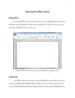1


                                Microsoft Office 2010
ลักษณะทั่วไป
        Microsoft ยังคงใช้ชื่อเรียกโปรแกรมย่อยๆ ในชุด Microsoft Office นี้เหมือนเดิมหมายถึงโปรแกรมแต่
ละตัวยังคงความสามารถหลักเดิมไว้ มีการเปลี่ยนแปลงบางส่วนได้แก่ หน้าตา สีสัน จากชุด Microsoft Office
2003 อยู่มากแต่ใกล้เคียงกับ Microsoft Office 2007




              รูปแสดง ตัวอย่างหน้าตา Microsoft Word 2010 หนึ่งใน Microsoft Office 2010


แถบริบบอน
        แถบคาสั่งที่ปรากฏอยู่ด้านบนของโปรแกรม เป็นตัวเก็บคาสั่งเพื่อใช้ในการเลือกคาสั่งในการทางานตาม
ความต้องการของผู้ใช้คล้ายทูลบาร์เดิมที่พบอยู่ในโปรแกรมที่รันบน Microsoft Windows รุ่นก่อนๆ ลักษณะ
หน้าตาเป็นแท็บเลือกเพื่อเลือกหัวข้อที่แบ่งหมวดหมู่ไว้แล้ว เมื่อเลือกจะแสดงไอคอนของคาสั่งให้ผู้ใช้เลือกใช้งาน
 