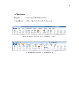 2



การใช้งานริบบอน
ซ่อน/แสดง         ทาได้โดยดับเบิ้ลคลิกที่หัวข้อของริบบอน
การเรียกซ๊อตคัท   กดคีย์บอร์ดปุ่ม Alt ค้างไว้ (กดอีกครั้งเพื่อยกเลิก)




              หน้าตาของริบบอน Microsoft Word เมื่อเลือกแถบ “แทรก”




                  หน้าตาของริบบอนเมื่อกดปุ่ม Alt เรียกซ๊อตคัทคาสั่ง
 