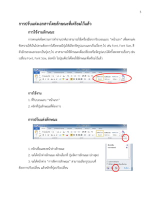 5

การปรับแต่งเอกสารโดยลักษณะที่เตรียมไว้แล้ว
        การใช้งานลักษณะ
        การตกแต่งข้อความการทางานปกติเราสามารถใช้เครื่องมือจากริบบอนแถบ “หน้าแรก” เพื่อตกแต่ง
ข้อความให้เป็นไปตามต้องการได้โดยจะมีปุ่มให้เลือกจัดรูปแบบแยกเป็นเรื่องๆ ไป เช่น Font, Font Size, สี
ตัวอักษรจะแยกออกเป็นปุ่มๆ ไป เราสามารถใช้ลักษณะเพื่อเปลี่ยนหรือจัดรูปแบบได้ครั้งละหลายเรื่องๆ เช่น
เปลี่ยน Font, Font Size, ย่อหน้า ในปุ่มเดียวได้โดยใช้ลักษณะที่เตรียมไว้แล้ว




        การใช้งาน
        1. ที่ริบบอนแถบ “หน้าแรก”
        2. คลิกที่ปุ่มลักษณะที่ต้องการ


        การปรับแต่งลักษณะ




        1. คลิกเพื่อแสดงหน้าต่างลักษณะ
        2. จะได้หน้าต่างลักษณะ คลิกเลือกที่ ปุ่มจัดการลักษณะ (ล่างสุด)
        3. จะได้หน้าต่าง “การจัดการลักษณะ” สามารถเลือกรูปแบบที่
ต้องการปรับเปลี่ยน แล้วคลิกที่ปุ่มปรับเปลี่ยน
 
