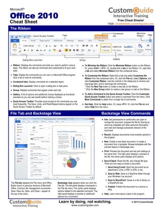 The Ribbon
Microsoft®
Office 2010
Cheat Sheet
The File tab replaces the File menu and Office
Button found in previous versions of Microsoft
Office. Common file management commands–
Save, Save As, Open, and Close – appear at
the top of the menu.
 Ribbon: Displays the commands and tools you need to perform various
tasks. The ribbon can also be minimized and customized to fit your work
style.
 Tabs: Display the commands you can use in a Microsoft Office program.
Click a tab to view its commands.
 Contextual tabs: Display commands for a selected object.
 Dialog Box Launcher: Click to open a dialog box or task pane.
 Group: Related commands that appear under each tab.
 Gallery: A list of options and additional choices displayed as thumbnail
previews so you can see results before making a choice.
 Quick Access Toolbar: Provides quick access to the commands you use
most frequently. The Save, Undo, and Redo/Repeat buttons appear on the
Quick Access Toolbar by default.

 To Minimize the Ribbon: Click the Minimize Ribbon button on the Ribbon.
Or, press <Ctrl> + <F1>. Or, double-click a tab on the Ribbon. Or, right-click
a tab and select Minimize Ribbon from the contextual menu.
 To Customize the Ribbon: Right-click a tab and select Customize the
Ribbon from the contextual menu. Or, click the File tab, select Options, and
click Customize Ribbon. Use the controls in the dialog box to rename and
rearrange tabs, and to rearrange tab commands.
* Click the New Tab button to create a new tab on the Ribbon.
* Click the New Group button to create a new group in a tab on the Ribbon.
 To Add a Command to the Quick Access Toolbar: Click the Customize
Quick Access Toolbar button and select a command from the menu. Click
More Commands to select from a longer list of commands.
 Get Help: Click the Help button. Or, press <F1>. Or, click the File tab and
select Help from the menu.
 Info: Set permissions to control who can open or
change the document; prepare the file for sharing by
removing metadata and other personal information;
and view and manage autosaved versions of the
document.
 Recent: Displays documents most recently opened in
the program.
 New: Create a new blank document, or create a
document from a template. Browse templates with the
preview feature in Backstage view.
 Print: Preview the document and set print settings at
the same time. The right pane displays a preview of
the file; the center pane displays print options.
 Save & Send: Share the file, and change file type.
There are four ways to share a document:
1. Send Using E-mail: Send the document as an
attachment, a link, a PDF or XPS, or fax.
2. Save to Web: Save to a SkyDrive folder through
your Windows Live account.
3. Save to SharePoint: Saves to a list or library on
a SharePoint site.
4. Publish: Publish the document to a service or
blog.
 Help: Learn more about a task or the program.
Backstage view appears when you click the
File tab. The left panel displays commands in
the File tab menu.The center panel displays
options related to the selected command. The
right panel displays a preview or additional
options for a command.
File Tab and Backstage View Backstage View Commands
Dialog Box Launcher
HelpTabs
Group Gallery
Minimize
Ribbon
Contextual
tabQuick Access Toolbar
Free Cheat Sheets!
Visit: cheatsheets.customguide.com
© 2014 CustomGuide
Free Cheat
Learn by doing, not watching.
www.customguide.com
 