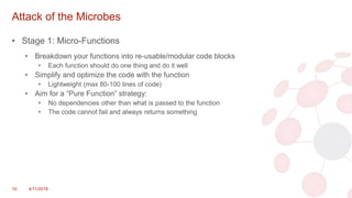Attack of the Microbes
• Stage 1: Micro-Functions
• Breakdown your functions into re-usable/modular code blocks
• Each function should do one thing and do it well
• Simplify and optimize the code with the function
• Lightweight (max 80-100 lines of code)
• Aim for a “Pure Function” strategy:
• No dependencies other than what is passed to the function
• The code cannot fail and always returns something
10 4/11/2018
 