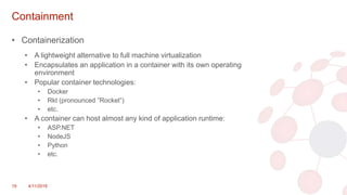 Containment
• Containerization
• A lightweight alternative to full machine virtualization
• Encapsulates an application in a container with its own operating
environment
• Popular container technologies:
• Docker
• Rkt (pronounced ”Rocket”)
• etc.
• A container can host almost any kind of application runtime:
• ASP.NET
• NodeJS
• Python
• etc.
19 4/11/2018
 