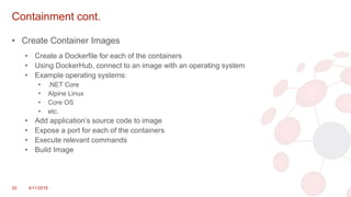 Containment cont.
• Create Container Images
• Create a Dockerfile for each of the containers
• Using DockerHub, connect to an image with an operating system
• Example operating systems:
• .NET Core
• Alpine Linux
• Core OS
• etc.
• Add application’s source code to image
• Expose a port for each of the containers
• Execute relevant commands
• Build Image
20 4/11/2018
 