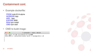Containment cont.
• Example dockerfile:
• CMD to build image:
21 4/11/2018
FROM node:8.9.4-alpine
WORKDIR /app
ADD . /app
EXPOSE 8080
RUN npm install
CMD npm start
 