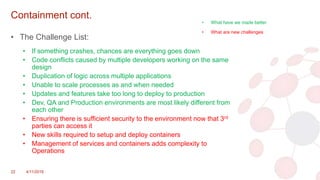 Containment cont.
• The Challenge List:
• If something crashes, chances are everything goes down
• Code conflicts caused by multiple developers working on the same
design
• Duplication of logic across multiple applications
• Unable to scale processes as and when needed
• Updates and features take too long to deploy to production
• Dev, QA and Production environments are most likely different from
each other
• Ensuring there is sufficient security to the environment now that 3rd
parties can access it
• New skills required to setup and deploy containers
• Management of services and containers adds complexity to
Operations
22 4/11/2018
• What have we made better
• What are new challenges
 