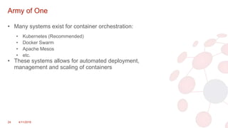 Army of One
• Many systems exist for container orchestration:
• Kubernetes (Recommended)
• Docker Swarm
• Apache Mesos
• etc.
• These systems allows for automated deployment,
management and scaling of containers
24 4/11/2018
 