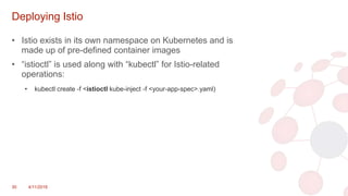 Deploying Istio
• Istio exists in its own namespace on Kubernetes and is
made up of pre-defined container images
• “istioctl” is used along with “kubectl” for Istio-related
operations:
• kubectl create -f <istioctl kube-inject -f <your-app-spec>.yaml)
30 4/11/2018
 