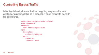 Controlling Egress Traffic
Istio, by default, does not allow outgoing requests for any
containers running Istio as a sidecar. These requests need to
be configured.
32 4/11/2018
 