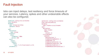 Fault Injection
Istio can inject delays, test resiliency and force timeouts of
your services. Latency, spikes and other undesirable effects
can also be configured.
33 4/11/2018
 