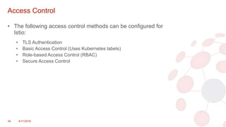 Access Control
• The following access control methods can be configured for
Istio:
• TLS Authentication
• Basic Access Control (Uses Kubernetes labels)
• Role-based Access Control (RBAC)
• Secure Access Control
34 4/11/2018
 