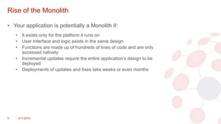 Rise of the Monolith
• Your application is potentially a Monolith if:
• It exists only for the platform it runs on
• User Interface and logic exists in the same design
• Functions are made up of hundreds of lines of code and are only
accessed natively
• Incremental updates require the entire application’s design to be
deployed
• Deployments of updates and fixes take weeks or even months
6 4/11/2018
 