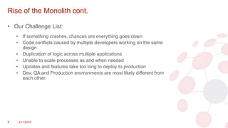 Rise of the Monolith cont.
• Our Challenge List:
• If something crashes, chances are everything goes down
• Code conflicts caused by multiple developers working on the same
design
• Duplication of logic across multiple applications
• Unable to scale processes as and when needed
• Updates and features take too long to deploy to production
• Dev, QA and Production environments are most likely different from
each other
8 4/11/2018
 