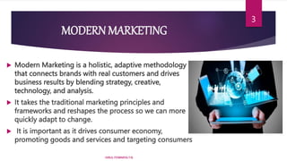 MODERN MARKETING
 Modern Marketing is a holistic, adaptive methodology
that connects brands with real customers and drives
business results by blending strategy, creative,
technology, and analysis.
 It takes the traditional marketing principles and
frameworks and reshapes the process so we can more
quickly adapt to change.
 It is important as it drives consumer economy,
promoting goods and services and targeting consumers
HIRUL FOWMIYA.T.N
3
 